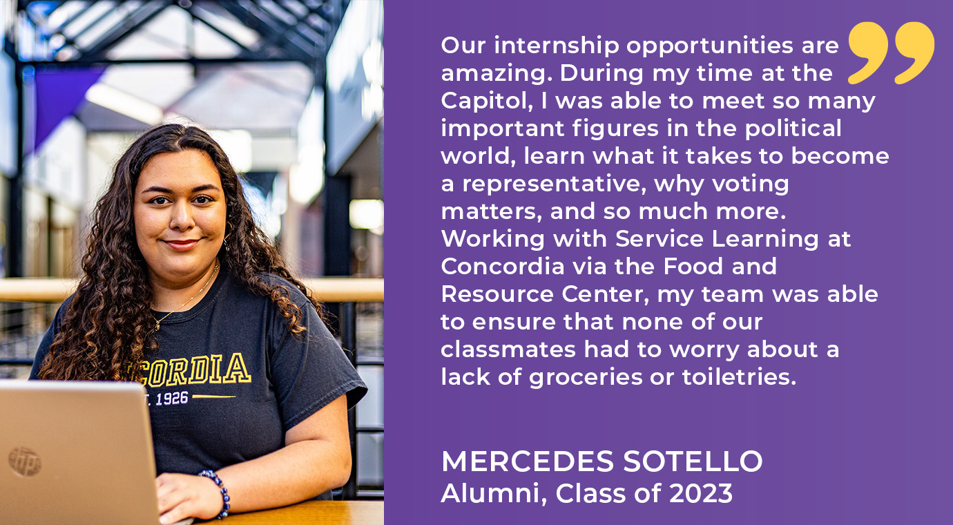 Our internship opportunities are amazing. During my time at the Capitol, I was able to  meet so many important figures in the political world, learn what it takes to become  a representative, why voting matters, and so much more. Working with Service  Learning at Concordia via the Food and Resource Center, my team was able to ensure  that none of our classmates had to worry about a lack of groceries or toiletries -Mercedes Sotello `23