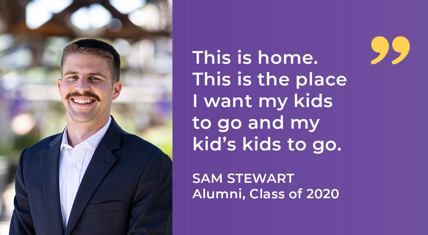 “This is home. This is the place I want my kids to go and my kid’s kids to go.”  Sam Stewart | Alumni, Class of 2020